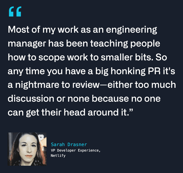 Sarah Drasner: Most of my work as an engineering manager has been teaching people how to scope work to smaller bits. So any time you have a big honking PR it's a nightmare to review - either too much discussion or none because no one can get their head around it.